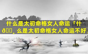 什么是太初命格女人命运「什 🌸 么是太初命格女人命运不好」
